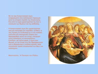 • Με τον όρο Αναγεννησιακή τέχνη
αναφερόμαστε στην καλλιτεχνική παραγωγή
κατά την ιστορική περίοδο της Αναγέννησης.
Ένα από τα κύρια χαρακτηριστικά της ήταν η
ανανέωση των θεμάτων και της αισθητικής .
• Η Αναγεννησιακή τέχνη δεν χαρακτηρίστηκε
από μια επιστροφή στο παρελθόν, αντίθετα, οι
νέες τεχνικές σε συνδυασμό με το νέο πολιτικό,
κοινωνικό και επιστημονικό πλαίσιο που
διαμορφώθηκε εκείνη την εποχή, επέτρεψαν
στους καλλιτέχνες να καινοτομήσουν.
Επιπλέον, για πρώτη φορά, η τέχνη έγινε
ιδιωτική, με την έννοια πως δεν διαμορφωνόταν
από τη θρησκευτική ή πολιτική εξουσία, αλλά
αποτελούσε προϊόν αποκλειστικά των ίδιων των
καλλιτεχνών.
• π .Μ οτιτσέλλι Η Παναγία του Ρόδου
 