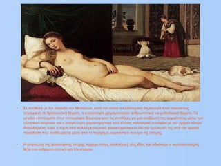 • Σε αντίθεση με την περίοδο του Μεσαίωνα, κατά την οποία η καλλιτεχνική δημιουργία ήταν πρωτίστως
στραμμένη σε θρησκευτικά θέματα, η αναγέννηση χρησιμοποίησε ανθρωπιστικά και μυθολογικά θέματα. Τα
μεγάλα επιτεύγματα στην τυπογραφία δημιούργησαν τις συνθήκες για μια αναβίωση της αρχαιότητας μέσω των
ελληνικών κειμένων και η αναγέννηση χαρακτηρίστηκε από έντονη πολιτισμική συνάφεια με τον Αρχαίο κόσμο.
Απαλλαγμένη τώρα η τέχνη από πολλά μεσαιωνικά χαρακτηριστικά αντλεί την έμπνευσή της από την αρχαία
παράδοση που αναθεωρείται μέσα από το περίφημο ουμανιστικό πνεύμα της εποχής.
• Η ανανέωση της φιλοσοφικής σκέψης παρέχει στους καλλιτέχνες νέες ιδέες και ειδικότερα ο νεοπλατωνισμός
θέτει τον άνθρωπο στο κέντρο του κόσμου.
 