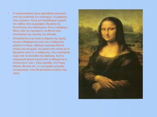 • Η αναγεννησιακή τέχνη ωφελήθηκε σημαντικά
από την ανάπτυξη των επιστημών. Η εμφάνιση
νέων τεχνικών, όπως για παράδειγμα η χρήση
του λαδιού στην ζωγραφική, διευρύνει τις
δυνατότητες των καλλιτεχνών. Ενώ η περίφημη
Μόνα Λίζα του Λεονάρντο ντα Βίντσι είναι
αποτέλεσμα της τεχνικής του sfumato.
• Οποιαδήποτε κι αν είναι τα Θέματα της τέχνης
κέντρο ενδιαφέροντος είναι πια ο άνθρωπος,
μάλιστα το άτομο. Ιδιαίτερη προσοχή δίνεται
επίσης και στο χώρο, στη φύση στην οποία ζει το
θαυμαστό αυτό ον, ο άνθρωπος, που ανασύρεται
τώρα από τα σκοτάδια της αφάνειας. Αυτή η
κοσμογονία ξεκινά πρώτα από τη Φλωρεντία κι
απλώνεται σ’ όλα τ’ άλλα κρατίδια, στη Ρώμη,
Μιλάνο, Βενετία κτλ., σ’ ένα σχεδόν μανιώδη
συναγωνισμό, ποιο θα ξεπεράσει τα άλλα στην
τέχνη.
 