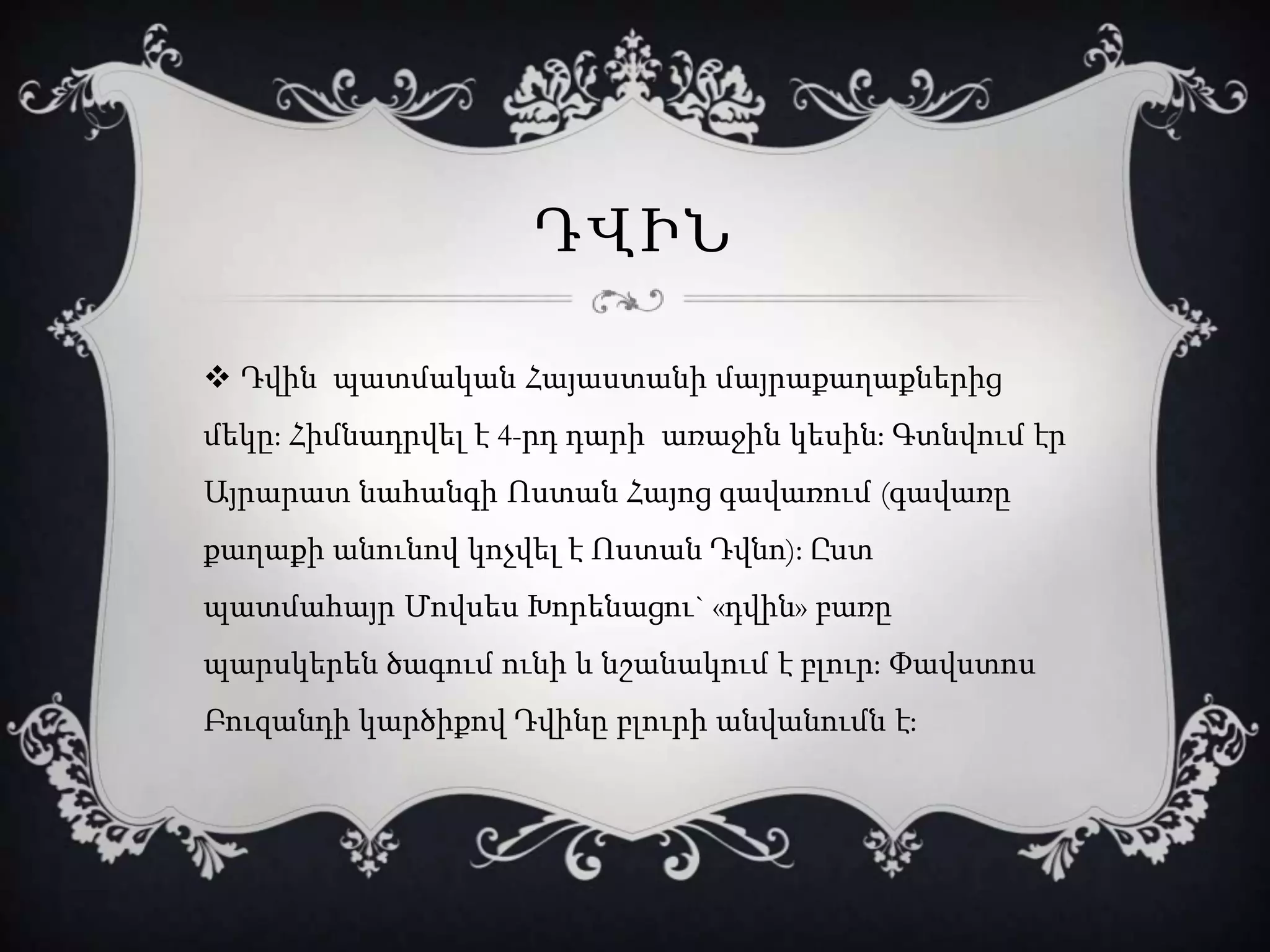 ԴՎԻՆ
 Դվին պատմական Հայաստանի մայրաքաղաքներից
մեկը: Հիմնադրվել է 4-րդ դարի առաջին կեսին։ Գտնվում էր
Այրարատ նահանգի Ոստան Հայոց գավառում (գավառը
քաղաքի անունով կոչվել է Ոստան Դվնո): Ըստ
պատմահայր Մովսես Խորենացու` «դվին» բառը
պարսկերեն ծագում ունի և նշանակում է բլուր: Փավստոս
Բուզանդի կարծիքով Դվինը բլուրի անվանումն է:
 