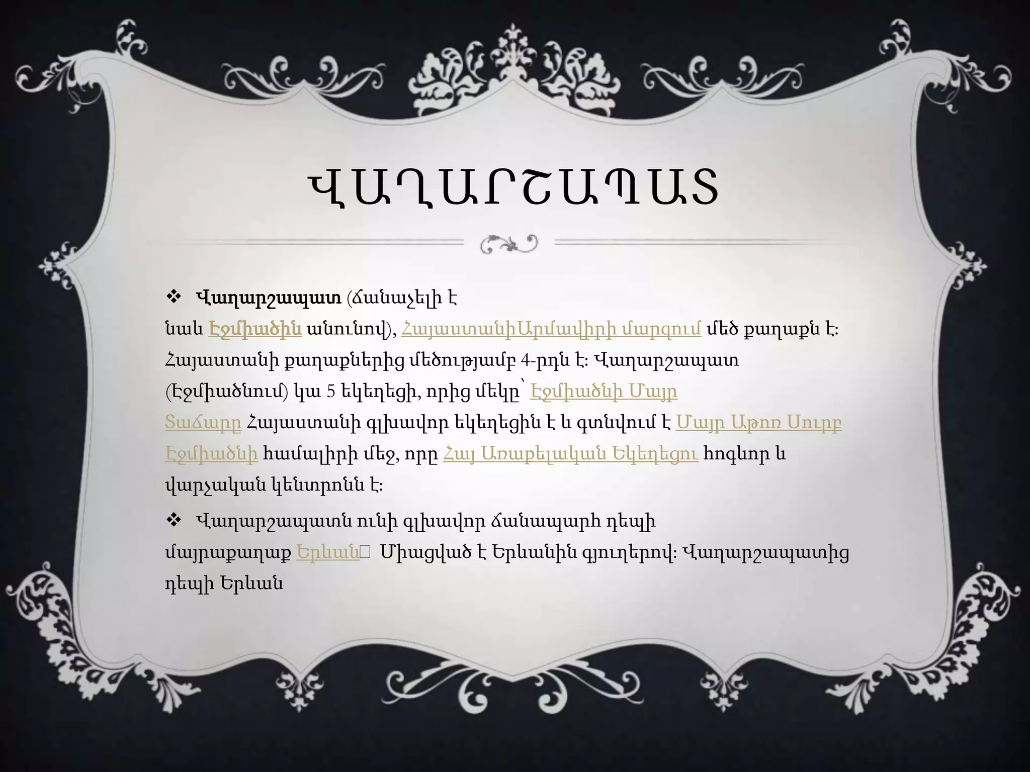 ՎԱՂԱՐՇԱՊԱՏ
 Վաղարշապատ (ճանաչելի է
նաև Էջմիածին անունով), ՀայաստանիԱրմավիրի մարզում մեծ քաղաքն է։
Հայաստանի քաղաքներից մեծությամբ 4-րդն է։ Վաղարշապատ
(Էջմիածնում) կա 5 եկեղեցի, որից մեկը՝ Էջմիածնի Մայր
Տաճարը Հայաստանի գլխավոր եկեղեցին է և գտնվում է Մայր Աթոռ Սուրբ
Էջմիածնի համալիրի մեջ, որը Հայ Առաքելական Եկեղեցու հոգևոր և
վարչական կենտրոնն է։
 Վաղարշապատն ունի գլխավոր ճանապարհ դեպի
մայրաքաղաք Երևան։Միացված է Երևանին գյուղերով։ Վաղարշապատից
դեպի Երևան
 