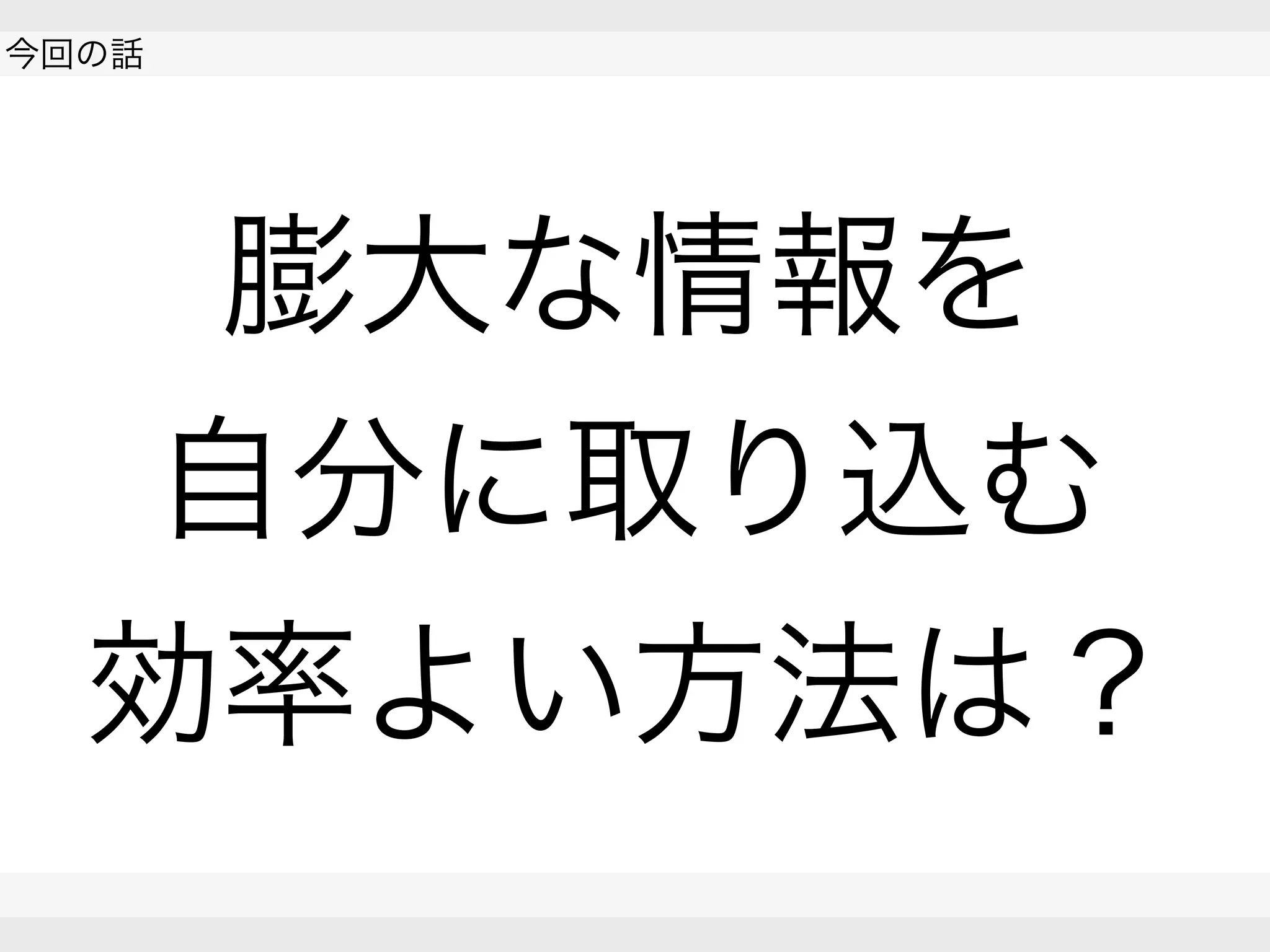  
今回の話
 
 
膨大な情報を
自分に取り込む
効率よい方法は？
 