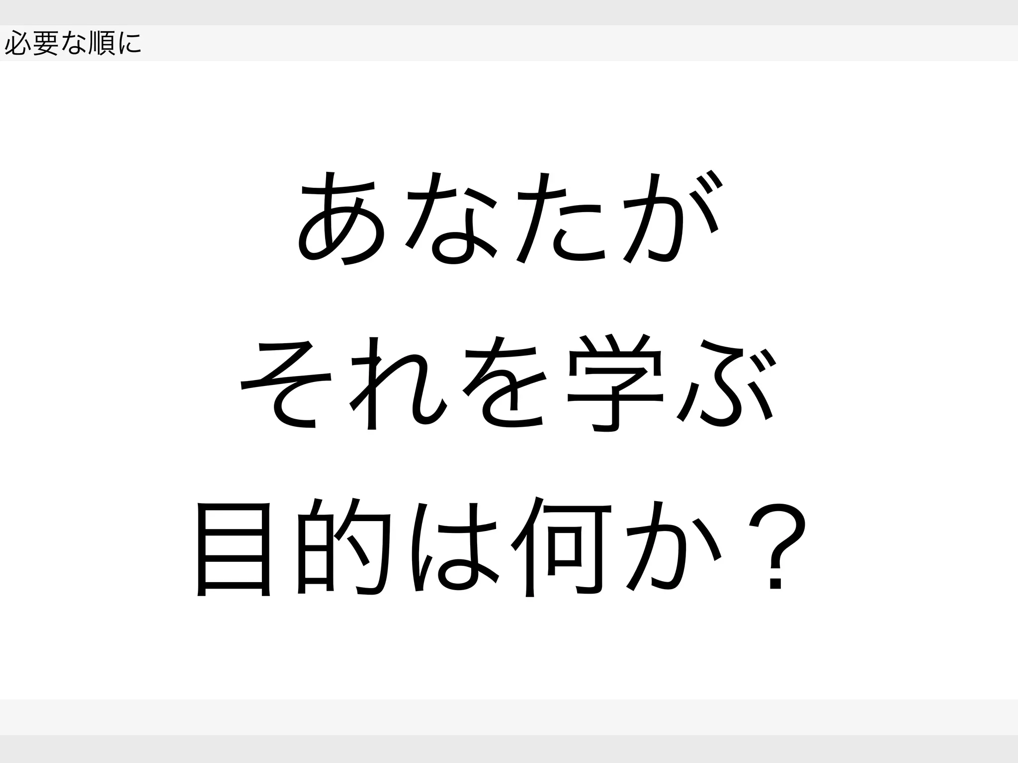  
必要な順に
 
 
あなたが
それを学ぶ
目的は何か？
 