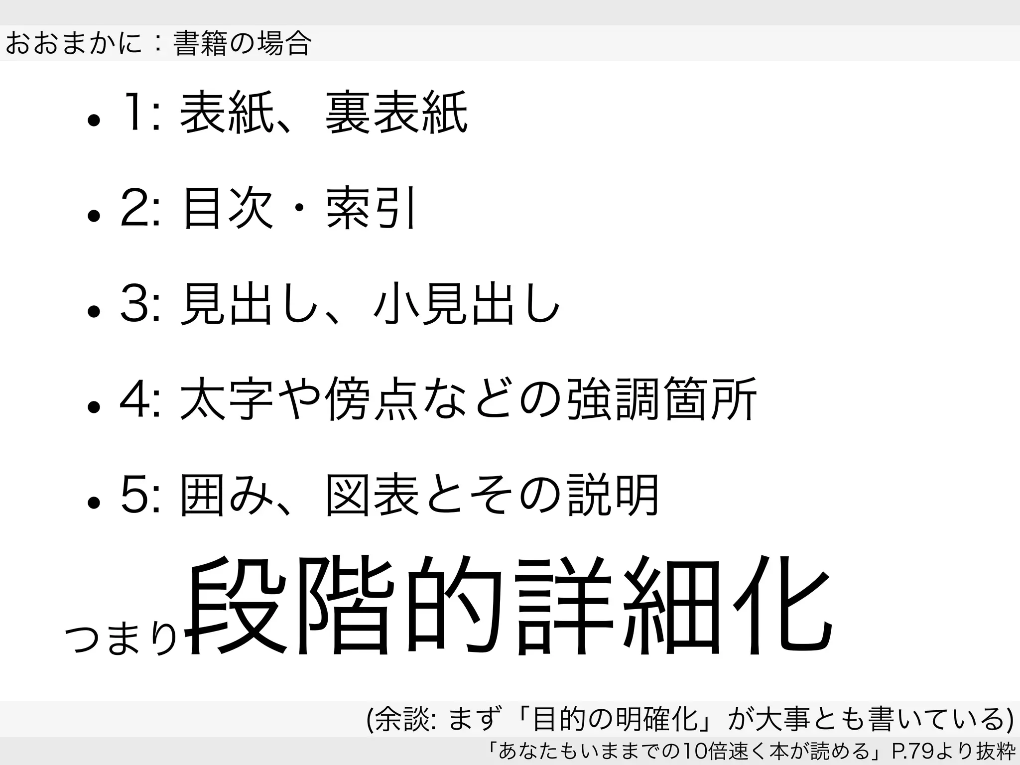•1: 表紙、裏表紙
•2: 目次・索引
•3: 見出し、小見出し
•4: 太字や傍点などの強調箇所
•5: 囲み、図表とその説明
 
おおまかに：書籍の場合
(余談: まず「目的の明確化」が大事とも書いている)
「あなたもいままでの10倍速く本が読める」P.79より抜粋
段階的詳細化つまり
 