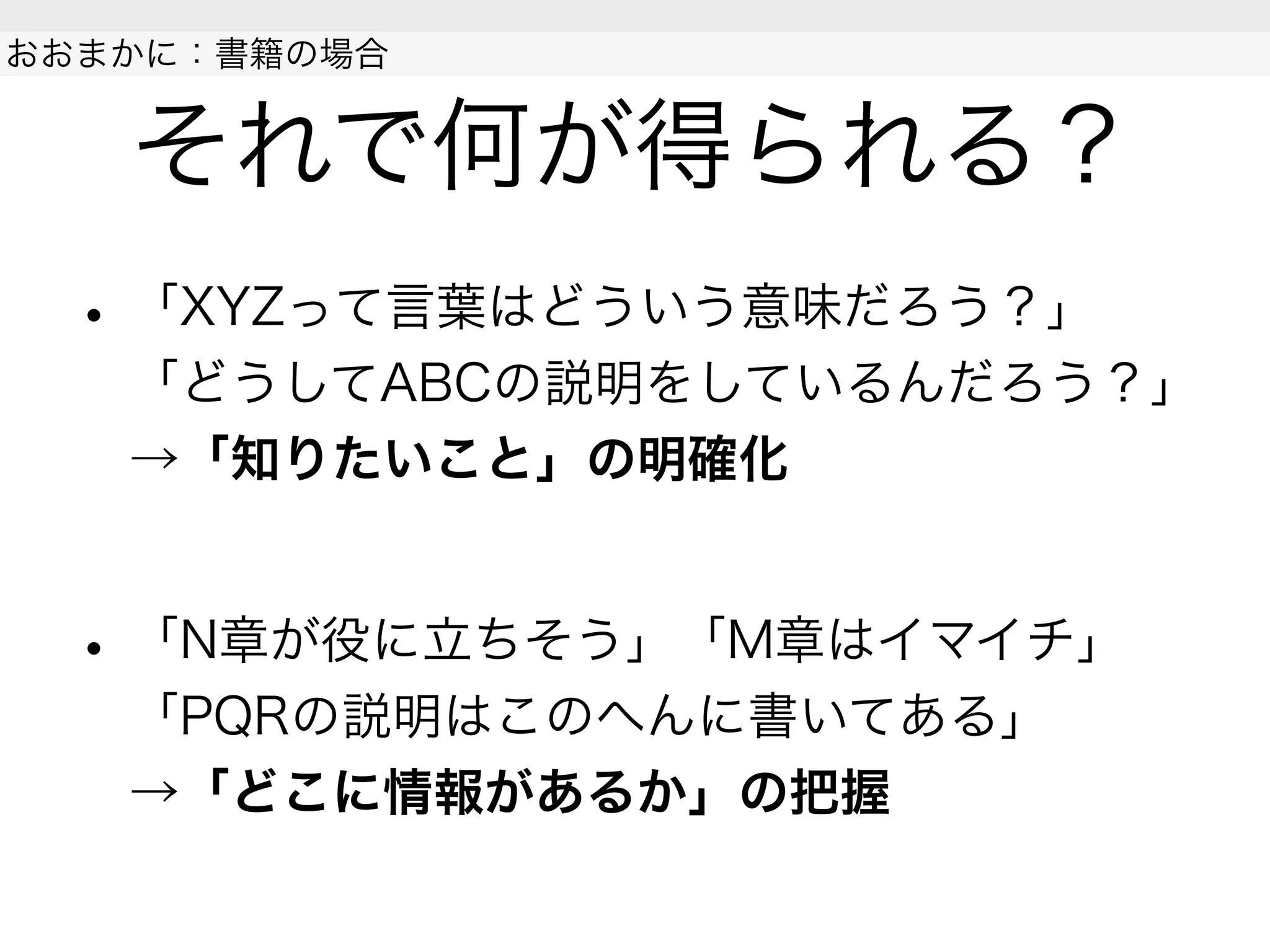 それで何が得られる？
• 「XYZって言葉はどういう意味だろう？」
「どうしてABCの説明をしているんだろう？」
→「知りたいこと」の明確化
• 「N章が役に立ちそう」「M章はイマイチ」
「PQRの説明はこのへんに書いてある」
→「どこに情報があるか」の把握
 
おおまかに：書籍の場合
 