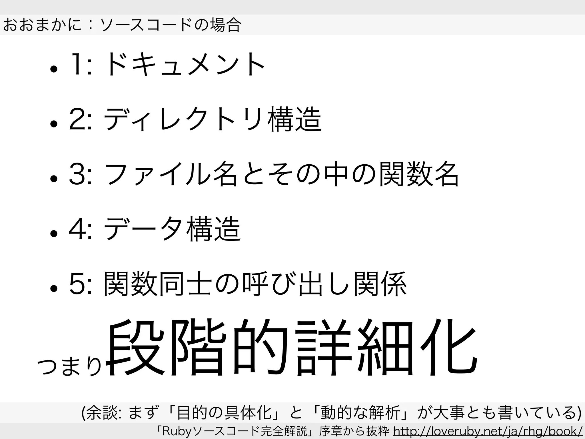 •1: ドキュメント
•2: ディレクトリ構造
•3: ファイル名とその中の関数名
•4: データ構造
•5: 関数同士の呼び出し関係
 
おおまかに：ソースコードの場合
(余談: まず「目的の具体化」と「動的な解析」が大事とも書いている)
「Rubyソースコード完全解説」序章から抜粋 http://loveruby.net/ja/rhg/book/
段階的詳細化つまり
 