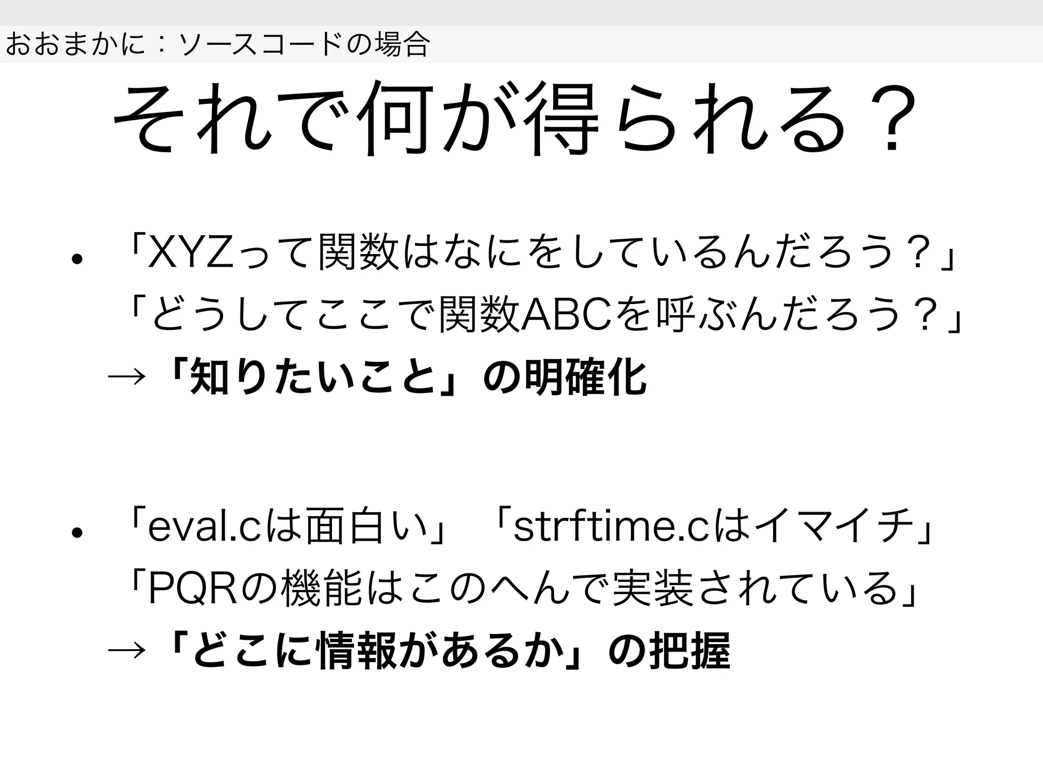 それで何が得られる？
• 「XYZって関数はなにをしているんだろう？」
「どうしてここで関数ABCを呼ぶんだろう？」
→「知りたいこと」の明確化
• 「eval.cは面白い」「strftime.cはイマイチ」
「PQRの機能はこのへんで実装されている」
→「どこに情報があるか」の把握
 
おおまかに：ソースコードの場合
 