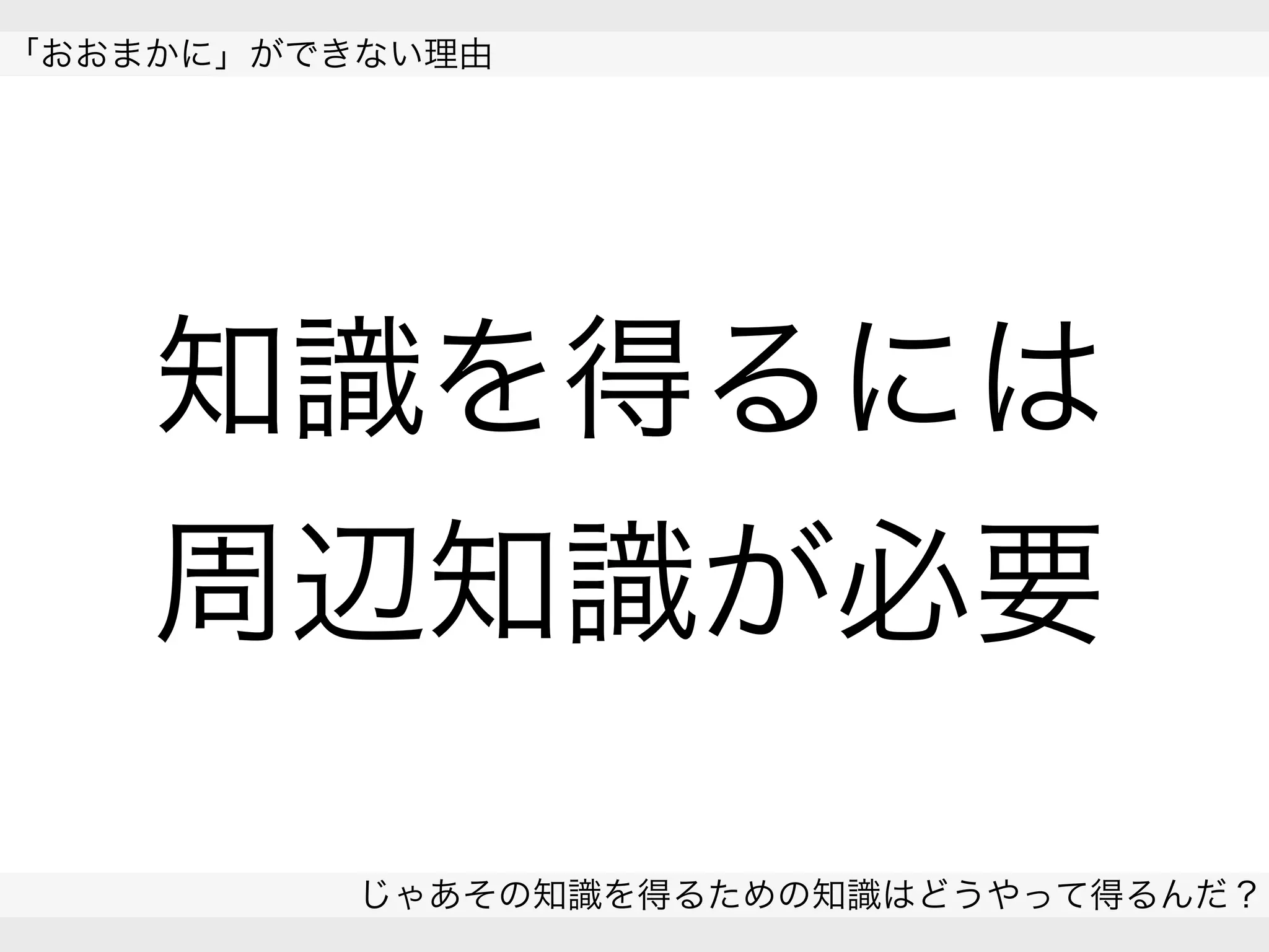  
「おおまかに」ができない理由
じゃあその知識を得るための知識はどうやって得るんだ？
 
知識を得るには
周辺知識が必要
 