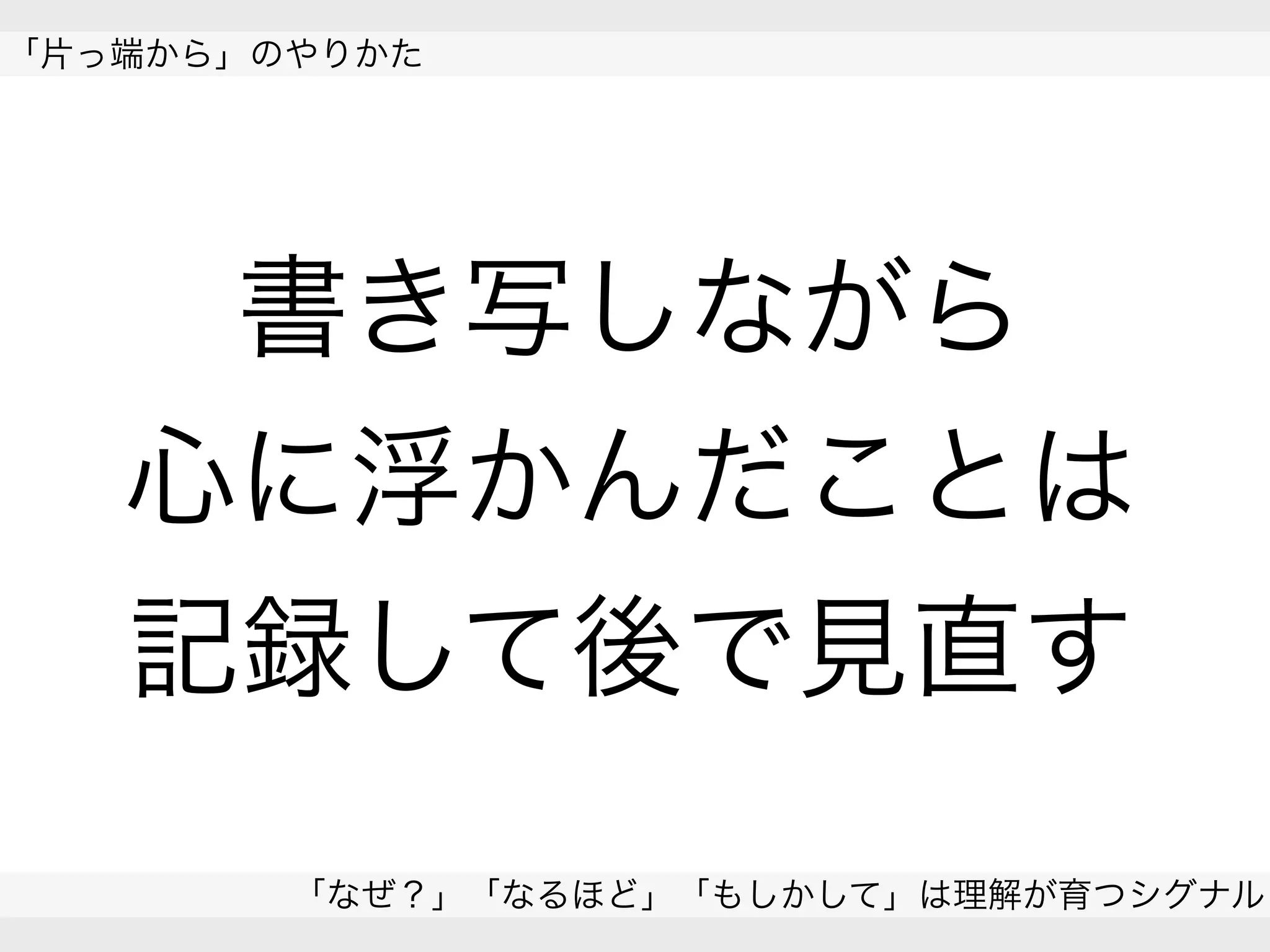  
「片っ端から」のやりかた
「なぜ？」「なるほど」「もしかして」は理解が育つシグナル
 
書き写しながら
心に浮かんだことは
記録して後で見直す
 