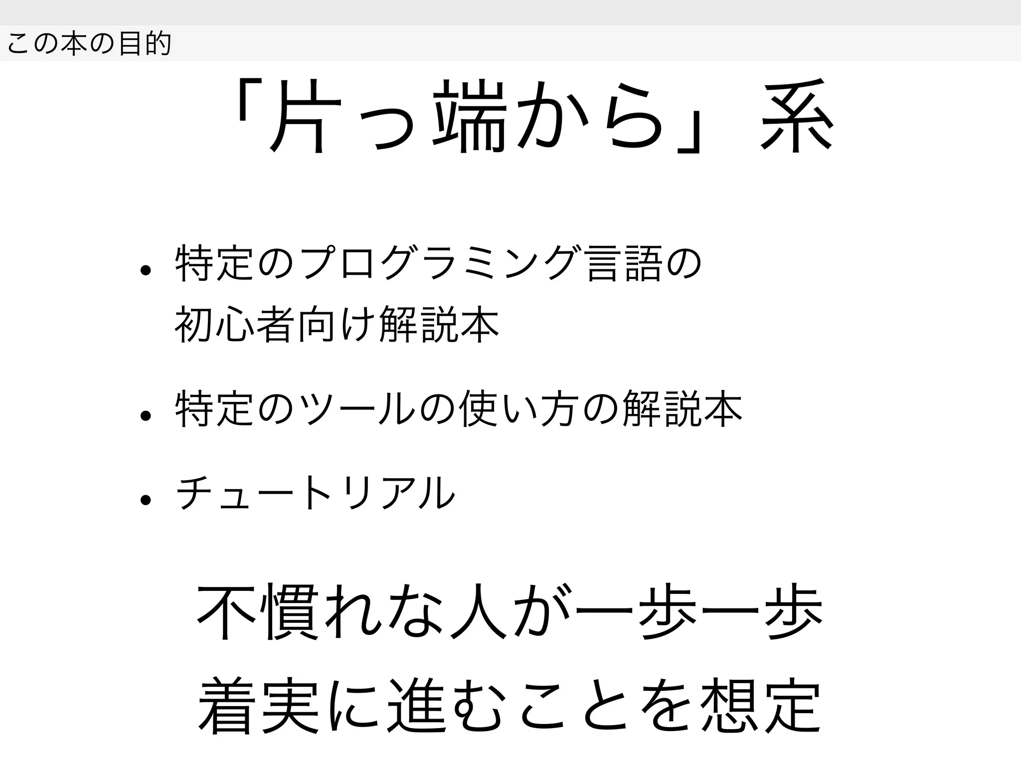 「片っ端から」系
• 特定のプログラミング言語の
初心者向け解説本
• 特定のツールの使い方の解説本
• チュートリアル
不慣れな人が一歩一歩
着実に進むことを想定
 
この本の目的
 