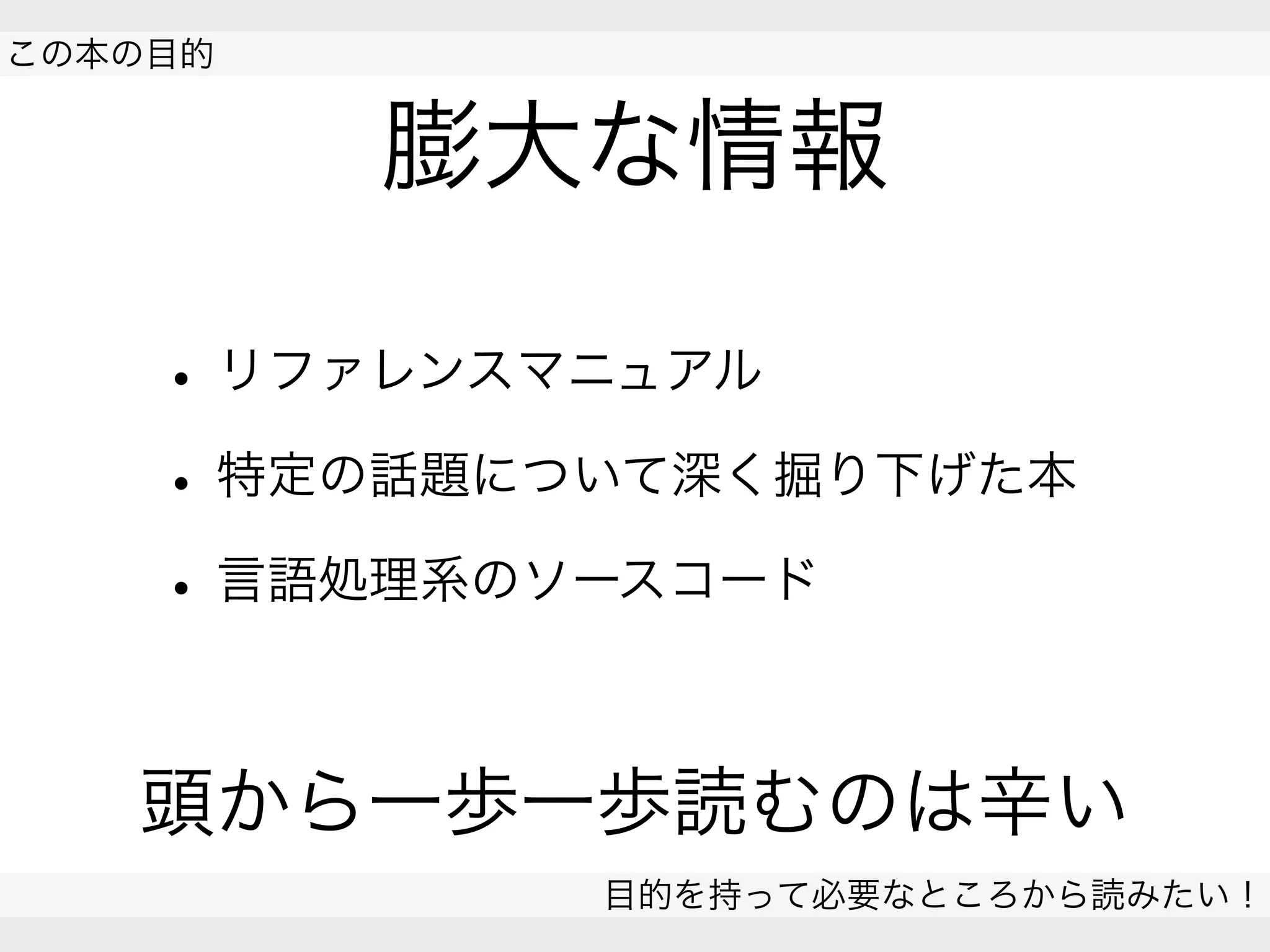 膨大な情報
• リファレンスマニュアル
• 特定の話題について深く掘り下げた本
• 言語処理系のソースコード
頭から一歩一歩読むのは辛い
 
この本の目的
目的を持って必要なところから読みたい！
 
 