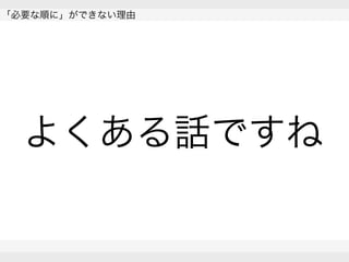  
「必要な順に」ができない理由
 
 
よくある話ですね
 