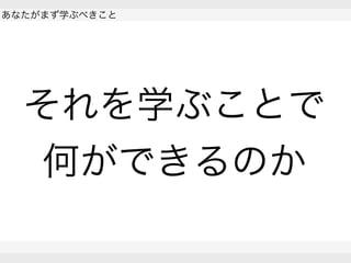  
あなたがまず学ぶべきこと
 
 
それを学ぶことで
何ができるのか
 