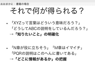 それで何が得られる？
• 「XYZって言葉はどういう意味だろう？」
「どうしてABCの説明をしているんだろう？」
→「知りたいこと」の明確化
• 「N章が役に立ちそう」「M章はイマイチ」
「PQRの説明はこのへんに書いてある」
→「どこに情報があるか」の把握
 
おおまかに：書籍の場合
 