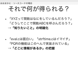 それで何が得られる？
• 「XYZって関数はなにをしているんだろう？」
「どうしてここで関数ABCを呼ぶんだろう？」
→「知りたいこと」の明確化
• 「eval.cは面白い」「strftime.cはイマイチ」
「PQRの機能はこのへんで実装されている」
→「どこに情報があるか」の把握
 
おおまかに：ソースコードの場合
 