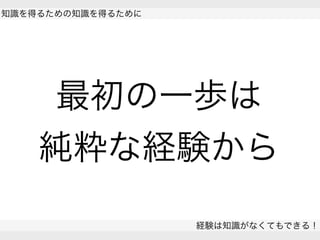  
知識を得るための知識を得るために
経験は知識がなくてもできる！
 
最初の一歩は
純粋な経験から
 
