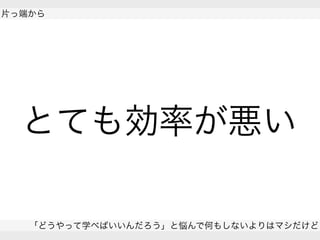  
片っ端から
「どうやって学べばいいんだろう」と悩んで何もしないよりはマシだけど
 
とても効率が悪い
 