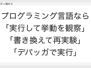  
片っ端から
 
 
プログラミング言語なら
「実行して挙動を観察」
「書き換えて再実験」
「デバッガで実行」
 