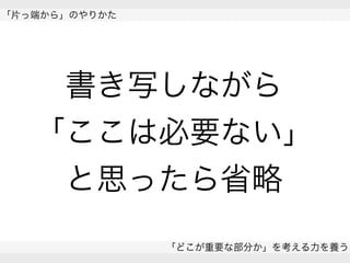  
「片っ端から」のやりかた
「どこが重要な部分か」を考える力を養う
 
書き写しながら
「ここは必要ない」
と思ったら省略
 