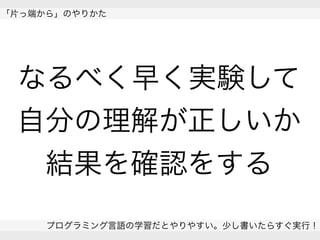  
「片っ端から」のやりかた
プログラミング言語の学習だとやりやすい。少し書いたらすぐ実行！
 
なるべく早く実験して
自分の理解が正しいか
結果を確認をする
 