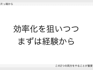  
片っ端から
この2つの両方をやることが重要
 
効率化を狙いつつ
まずは経験から
 