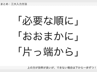  
まとめ：三大入力方法
上の方が効率が良いが、できない場合は下から一歩ずつ！
 
「必要な順に」
「おおまかに」
「片っ端から」
 