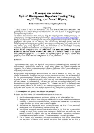 « Ο κόζμορ ηυν παιδιών»
΢σολικό Ηλεκηπονικό Πεπιοδικό Ποικίληρ Ύληρ
ηηρ Δ2 Σάξηρ ηος 12ος Γ.΢ Βέποιαρ
Δπιβλέποςζα εκπαιδεςηικόρ:Μηπηζέκη Βαζιλική
πεπίλητη
Όπσο βιέπεηε ν ηίηινο ηνπ πεξηνδηθνύ καο είλαη Ο ΚΌ΢ΜΟο ΣΩΝ ΠΑΙΓΙΏΝ ΚΑΙ
ραξαθηεξίδεη ην ειεύζεξν πλεύκα ηνπ θάζε παηδηνύ πνπ κέζα ζε απηό ην blog βξίζθεη ρώξν
λα εθθξαζηεί δεκηνπξγηθά.
«O θόζκνο ησλ παηδηώλ» είλαη δηθό καο blog, ην δηαρεηξηδόκαζηε θαζεκεξηλά εκείο νη
καζεηέο/ηξηεο θαη ην βξίζθεηε πιεθηξνινγώληαο « http://okosmostwnpaidiwn.blogspot.gr ».
΢ηόρνο ηνπ πεξηνδηθνύ δελ είλαη κόλν ε ελεκέξσζε-ςπραγσγία ησλ αλαγλσζηώλ ,αιιά θαη ε
ρξήζε ηνπ ππνινγηζηή θαη ηνπ blog σο κέζν επηθνηλσλίαο, πξνώζεζε γλώζεο Κιπ ΢αλ
ζθνπό έρεη ηελ επέθηαζε ηεο ζπλεξγαζίαο πνπ εθαξκόδεηαη ζηελ ηάμε καο θαζεκεξηλά, θαη
ζηηο επαθέο καο εθηόο ζρνιείνπ. Απηά, ζε ζπλδπαζκό κε ηελ δπλαηόηεηα αηνκηθήο
έθθξαζεο, βνεζνύλ ηελ εθπαίδεπζε θαη ην ραξαθηήξα καο
Δκείνο πος θα επιζημάνυ έιναι όηι ΚΑΣΩ ΑΠΟ ΣΟΝ ΊΣΛΟ ΤΠΆΡΥΔΙ Η ΦΡΆ΢Η Η
ΔΙ΢ΟΓΟ΢ ΔΠΙΣΡΔΠΔΣΑΙ ΜΟΝΟ ΚΑΙ ΔΦΟ΢ΟΝ ΝΙΩΘΔΣΔ ΠΑΙΓΙΑ και αθοπά
όλοςρ εζάρ ηοςρ μεγάλοςρ.ΓΙΑΣΊ? Γιαηί Γεν έιμαζηε μεγάλοι για να μαρ κπίνεηε ζαν
μεγάλοςρ αλλά παιδιά πος και λάθη κάνοςν αλλά και μαθαίνοςν..
Ειζαγωγή
Γεκηνπξγήζεθε ζηηο αξρέο ηνπ ζρνιηθνύ έηνπο πεξίπνπ (κέζα Οθησβξίνπ) .Βαζίζηεθε ζε
έλα ειεύζεξν ινγηζκηθό πνπ δηαζέηεη ε Google ζηνπο ρξήζηεο ηεο, αξθεηά εύρξεζην γηα
αξράξηνπο θαη κε ,θαζώο όια ηα απαξαίηεηα εξγαιεία βξίζθνληαη επάλσ ή θάησ από ην ρώξν
ζπγγξαθήο ησλ θεηκέλσλ..
Πξνρσξήζακε ζηε δεκηνπξγία ηνπ πεξηνδηθνύ καο όηαλ ε δαζθάια ηεο ηάμεο καο, κάο
ξώηεζε αλ ζα ζέιακε λα έρνπκε έλα ρώξν δηθό καο ζην δηαδίθηπν(blog) πνπ ζα κπνξνύζακε
λα ηνλ ρξεζηκνπνηήζνπκε θάλνληαο δηάθνξεο αλαξηήζεηο ζηνλ ειεύζεξν ρξόλν καο..Μαο
εμήγεζε ηη είλαη ην blog όηαλ καο έδεημε απηό πνπ είρε θάλεη από ηελ πξνεγνύκελε ρξνληά
γηα ηνπο καζεηέο ηεο θαη ην ζπλέρηδε θαη θέηνο γηα εκάο θαη ,θαη ηαπηόρξνλα καο έδεημε θαη
ην πεξζηλό πνπ είραλ δεκηνπξγήζεη νη καζεηέο ηεο. ..ΔΙΠΑΜΔ ΣΟ ΝΑΙ Καη μεθηλήζακε από
ην κεδέλ θαζώο έπξεπε λα καο ηα δείμεη όια από ηελ αξρή αθνύ κόλν ινγαξηαζκνύο mail
είρακε θαη πάιη όρη όινη καο..΢ηγά ζηγά κε ηε βνήζεηά ηεο κάζακε λα ην ρεηξηδόκαζηε
2 .Πλεονεκηήμαηα ηης τρήζης ηοσ blog για ηοσς μαθηηές.
Η ρξήζε ηνπ blog ινηπόλ έρεη θάπνηα πιενλεθηήκαηα γηα όινπο καο
1. Μαο βνεζάεη λα εθθξαδόκαζηε αλάινγα ν θαζέλαο κε ηνλ ηξόπν ζθέςεο ηνπ.
2. Να είκαζηε πην ραιαξνί όηαλ γξάθνπκε, αιιά γλσξίδνληαο όηη κπνξνύλ λα δηαβάζνπλ
θαη άιινη ηηο αλαξηήζεηο θαη ηα άξζξα καο ,γηλόκαζηε πην πξνζεθηηθνί ζηελ έθθξαζε
θαη καο βνεζάεη ζηε ζύληαμε θαη ζηελ νξζνγξαθία
3. Μαζαίλνπκε λα δηαθσλνύκε ρσξίο λα πξνζβάιινπκε ηνλ άιιν .Δπίζεο θαη απηό
κεηαθέξεηαη ζηελ ηάμε κέζα ζηελ θαζεκεξηλόηεηά καο.
4. Μαο δίλεηαη ε επθαηξία λα πξνβιεκαηηζηνύκε πάλσ ζε έλα ζέκα θαη λα ζθεθηνύκε
ζρεηηθά κε απηό. Όηαλ θάλνπκε κηα αλάξηεζε ή δηαβάδνπκε κηα αλάξηεζε πνπ
εθθξάδεη απνξία ή ζρνιηάδεη θάηη πνπ καο θάλεη εληύπσζε , απηνκάησο κπαίλνπκε
ζηελ δηαδηθαζία λα βξνύκε ην γηαηί ..Έηζη αλαπηύζζεηαη ε θξηηηθή καο ζθέςε,
5. Γηα λα έρνπκε λέεο αλαξηήζεηο ,ςάρλνπκε ζην δηαδίθηπν ή ζε βηβιία θάπνην ζέκα
πνπ καο θάλεη εληύπσζε. Απηό απαηηεί αλάγλσζε. Όζν γξήγνξε θαη αλ είλαη ε
 