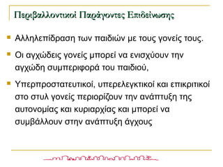  Αλληλεπίδραση των παιδιών με τους γονείς τους.
 Οι αγχώδεις γονείς μπορεί να ενισχύουν την
αγχώδη συμπεριφορά του παιδιού,
 Υπερπροστατευτικοί, υπερελεγκτικοί και επικριτικοί
στο στυλ γονείς περιορίζουν την ανάπτυξη της
αυτονομίας και κυριαρχίας και μπορεί να
συμβάλλουν στην ανάπτυξη άγχους
Περιβαλλοντικοί Παράγοντες ΕπιδείνωσηςΠεριβαλλοντικοί Παράγοντες Επιδείνωσης
 