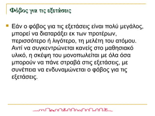  Εάν ο φόβος για τις εξετάσεις είναι πολύ μεγάλος,
μπορεί να διαταράξει εκ των προτέρων,
περισσότερο ή λιγότερο, τη μελέτη του ατόμου.
Αντί να συγκεντρώνεται κανείς στο μαθησιακό
υλικό, η σκέψη του μονοπωλείται με όλα όσα
μπορούν να πάνε στραβά στις εξετάσεις, με
συνέπεια να ενδυναμώνεται ο φόβος για τις
εξετάσεις.
Φόβος για τις εξετάσειςΦόβος για τις εξετάσεις
 