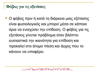  Ο φόβος πριν ή κατά τη διάρκεια μιας εξέτασης
είναι φυσιολογικός και μπορεί μέσα σε κάποια
όρια να ενισχύσει την επίδοση. Ο φόβος για τις
εξετάσεις γίνεται πρόβλημα όταν βλάπτει
ουσιαστικά την ικανότητα για επίδοση και
προκαλεί στο άτομο πίεση και άγχος που το
κάνουν να υποφέρει.
Φόβος για τις εξετάσειςΦόβος για τις εξετάσεις
 