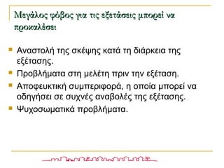  Αναστολή της σκέψης κατά τη διάρκεια της
εξέτασης.
 Προβλήματα στη μελέτη πριν την εξέταση.
 Αποφευκτική συμπεριφορά, η οποία μπορεί να
οδηγήσει σε συχνές αναβολές της εξέτασης.
 Ψυχοσωματικά προβλήματα.
Μεγάλος φόβος για τις εξετάσεις μπορεί ναΜεγάλος φόβος για τις εξετάσεις μπορεί να
προκαλέσειπροκαλέσει
 