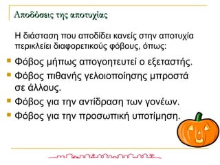 Η διάσταση που αποδίδει κανείς στην αποτυχία
περικλείει διαφορετικούς φόβους, όπως:
 Φόβος μήπως απογοητευτεί ο εξεταστής.
 Φόβος πιθανής γελοιοποίησης μπροστά
σε άλλους.
 Φόβος για την αντίδραση των γονέων.
 Φόβος για την προσωπική υποτίμηση.
Αποδόσεις της αποτυχίαςΑποδόσεις της αποτυχίας
 