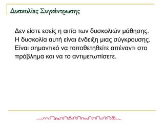 Δεν είστε εσείς η αιτία των δυσκολιών μάθησης.
Η δυσκολία αυτή είναι ένδειξη μιας σύγκρουσης.
Είναι σημαντικό να τοποθετηθείτε απέναντι στο
πρόβλημα και να το αντιμετωπίσετε.
Δυσκολίες ΣυγκέντρωσηςΔυσκολίες Συγκέντρωσης
 