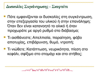  Πότε εμφανίζονται οι δυσκολίες στη συγκέντρωση,
στην επεξεργασία του υλικού ή στην επανάληψη;
Όταν δεν είναι κατανοητό το ολικό ή όταν
προχωράτε με αργό ρυθμό στο διάβασμα;
 Τι αισθάνεστε; Απελπισία, παραίτηση, φόβο
αποτυχίας, επιβάρυνση, θυμό, ντροπή;
 Τι νιώθετε; Κατάπτωση, νευρικότητα, πίεση στο
κεφάλι, σφίξιμο στο στομάχι και στο στήθος;
Δυσκολίες Συγκέντρωσης - ΣκεφτείτεΔυσκολίες Συγκέντρωσης - Σκεφτείτε
 