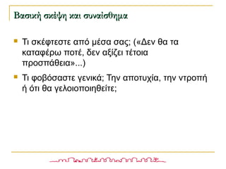  Τι σκέφτεστε από μέσα σας; («Δεν θα τα
καταφέρω ποτέ, δεν αξίζει τέτοια
προσπάθεια»...)
 Τι φοβόσαστε γενικά; Την αποτυχία, την ντροπή
ή ότι θα γελοιοποιηθείτε;
Βασική σκέψη και συναίσθημαΒασική σκέψη και συναίσθημα
 
