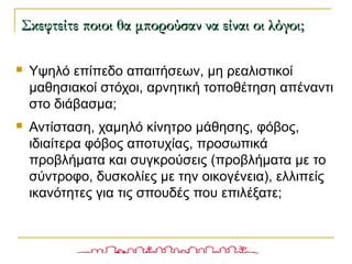  Υψηλό επίπεδο απαιτήσεων, μη ρεαλιστικοί
μαθησιακοί στόχοι, αρνητική τοποθέτηση απέναντι
στο διάβασμα;
 Αντίσταση, χαμηλό κίνητρο μάθησης, φόβος,
ιδιαίτερα φόβος αποτυχίας, προσωπικά
προβλήματα και συγκρούσεις (προβλήματα με το
σύντροφο, δυσκολίες με την οικογένεια), ελλιπείς
ικανότητες για τις σπουδές που επιλέξατε;
Σκεφτείτε ποιοι θα μπορούσαν να είναι οι λόγοι;Σκεφτείτε ποιοι θα μπορούσαν να είναι οι λόγοι;
 