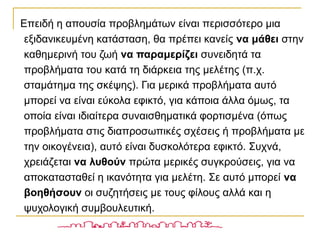Επειδή η απουσία προβλημάτων είναι περισσότερο μια
εξιδανικευμένη κατάσταση, θα πρέπει κανείς να μάθει στην
καθημερινή του ζωή να παραμερίζει συνειδητά τα
προβλήματα του κατά τη διάρκεια της μελέτης (π.χ.
σταμάτημα της σκέψης). Για μερικά προβλήματα αυτό
μπορεί να είναι εύκολα εφικτό, για κάποια άλλα όμως, τα
οποία είναι ιδιαίτερα συναισθηματικά φορτισμένα (όπως
προβλήματα στις διαπροσωπικές σχέσεις ή προβλήματα με
την οικογένεια), αυτό είναι δυσκολότερα εφικτό. Συχνά,
χρειάζεται να λυθούν πρώτα μερικές συγκρούσεις, για να
αποκατασταθεί η ικανότητα για μελέτη. Σε αυτό μπορεί να
βοηθήσουν οι συζητήσεις με τους φίλους αλλά και η
ψυχολογική συμβουλευτική.
 
