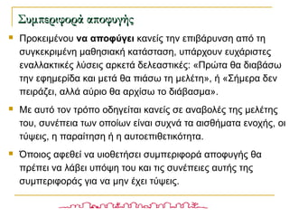  Προκειμένου να αποφύγει κανείς την επιβάρυνση από τη
συγκεκριμένη μαθησιακή κατάσταση, υπάρχουν ευχάριστες
εναλλακτικές λύσεις αρκετά δελεαστικές: «Πρώτα θα διαβάσω
την εφημερίδα και μετά θα πιάσω τη μελέτη», ή «Σήμερα δεν
πειράζει, αλλά αύριο θα αρχίσω το διάβασμα».
 Με αυτό τον τρόπο οδηγείται κανείς σε αναβολές της μελέτης
του, συνέπεια των οποίων είναι συχνά τα αισθήματα ενοχής, οι
τύψεις, η παραίτηση ή η αυτοεπιθετικότητα.
 Όποιος αφεθεί να υιοθετήσει συμπεριφορά αποφυγής θα
πρέπει να λάβει υπόψη του και τις συνέπειες αυτής της
συμπεριφοράς για να μην έχει τύψεις.
Συμπεριφορά αποφυγήςΣυμπεριφορά αποφυγής
 
