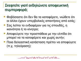  Φοβόσαστε ότι δεν θα τα καταφέρετε, νιώθετε ότι
οι άλλοι έχουν υπερβολικές απαιτήσεις από εσάς;
 Σας λείπει το ενδιαφέρον για τις σπουδές, η
ικανότητα ή το κίνητρο;
 Αποφεύγετε την προσπάθεια με την ελπίδα ότι
μπορεί να τα καταφέρετε και χωρίς αυτήν;
 Ποια δελεαστική κατάσταση πρέπει να αποφύγετε
(π.χ. τηλεόραση);
Σκεφτείτε γιατί εκδηλώνετε αποφευκτικήΣκεφτείτε γιατί εκδηλώνετε αποφευκτική
συμπεριφορά;συμπεριφορά;
 