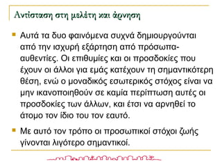  Αυτά τα δυο φαινόμενα συχνά δημιουργούνται
από την ισχυρή εξάρτηση από πρόσωπα-
αυθεντίες. Οι επιθυμίες και οι προσδοκίες που
έχουν οι άλλοι για εμάς κατέχουν τη σημαντικότερη
θέση, ενώ ο μοναδικός εσωτερικός στόχος είναι να
μην ικανοποιηθούν σε καμία περίπτωση αυτές οι
προσδοκίες των άλλων, και έτσι να αρνηθεί το
άτομο τον ίδιο του τον εαυτό.
 Με αυτό τον τρόπο οι προσωπικοί στόχοι ζωής
γίνονται λιγότερο σημαντικοί.
Αντίσταση στη μελέτη και άρνησηΑντίσταση στη μελέτη και άρνηση
 