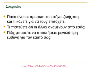 ΣκεφτείτεΣκεφτείτε
 Ποιοι είναι οι προσωπικοί στόχοι ζωής σας
και τι κάνετε για να τους επιτύχετε;
 Τι πιστεύετε ότι οι άλλοι αναμένουν από εσάς;
 Πώς μπορείτε να αποκτήσετε μεγαλύτερη
ευθύνη για τον εαυτό σας;
 