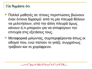  Πολλοί μαθητές σε τέτοιες περιπτώσεις βιώνουν
έναν έντονο διχασμό: από τη μία πλευρά θέλουν
να μελετήσουν, από την άλλη πλευρά όμως
κάνουν ό,τι μπορούν για να αποφύγουν την
επιτυχία στις εξετάσεις τους.
 Μεταφορικά μιλώντας, συμπεριφέρονται όπως οι
οδηγοί που, ενώ πατούν το γκάζι, συγχρόνως
τραβούν και το χειρόφρενο.
Να θυμάστε ότιΝα θυμάστε ότι
 
