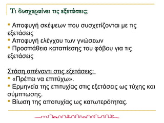  Αποφυγή σκέψεων που συσχετίζονται με τις
εξετάσεις
 Αποφυγή ελέγχου των γνώσεων
 Προσπάθεια καταπίεσης του φόβου για τις
εξετάσεις
Στάση απέναντι στις εξετάσεις:
 «Πρέπει να επιτύχω».
 Ερμηνεία της επιτυχίας στις εξετάσεις ως τύχης και
σύμπτωσης.
 Βίωση της αποτυχίας ως κατωτερότητας.
Τι δυσχεραίνει τις εξετάσεις;Τι δυσχεραίνει τις εξετάσεις;
 