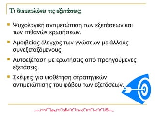  Ψυχολογική αντιμετώπιση των εξετάσεων και
των πιθανών ερωτήσεων.
 Αμοιβαίος έλεγχος των γνώσεων με άλλους
συνεξεταζόμενους.
 Αυτοεξέταση με ερωτήσεις από προηγούμενες
εξετάσεις.
 Σκέψεις για υιοθέτηση στρατηγικών
αντιμετώπισης του φόβου των εξετάσεων.
Τι διευκολύνει τις εξετάσεις;Τι διευκολύνει τις εξετάσεις;
 