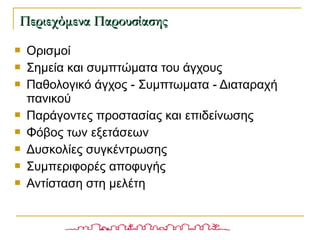 Ορισμοί
 Σημεία και συμπτώματα του άγχους
 Παθολογικό άγχος - Συμπτωματα - Διαταραχή
πανικού
 Παράγοντες προστασίας και επιδείνωσης
 Φόβος των εξετάσεων
 Δυσκολίες συγκέντρωσης
 Συμπεριφορές αποφυγής
 Αντίσταση στη μελέτη
Περιεχόμενα ΠαρουσίασηςΠεριεχόμενα Παρουσίασης
 