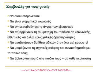 Συμβουλές για τους γονείςΣυμβουλές για τους γονείς
 Να είναι υπομονετικοί
 Να είναι ενεργητικοί ακροατές
 Να ενημερωθούν για το άγχος των εξετάσεων
 Να ενθαρρύνουν τη συμμετοχή του παιδιού σε κοινωνικές,
αθλητικές και άλλες εξωσχολικές δραστηριότητες
 Να αναζητήσουν βοήθεια ειδικών όταν (και αν) χρειαστεί
 Να μοιράζονται τις σχετικές σκέψεις και συναισθηματία με
τα παιδιά τους
 Να βρίσκονται κοντά στα παιδιά τους – σε κάθε περίσταση
 