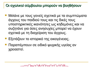  Μιλάνε με τους γονείς σχετικά με τα συμπτώματα
άγχους του παιδιού τους και τις δικές τους
υποστηρικτικές ικανότητες ως κηδεμόνες και να
συζητάνε για όσες ανησυχίες μπορεί να έχουν
σχετικά με τη διαχείριση του άγχους.
 Εξετάζουν το ιστορικό της οικογένειας.
 Παραπέμπουν σε ειδικό ψυχικής υγείας αν
χρειαστεί.
Οι σχολικοί σύμβουλοι μπορούν να βοηθήσουνΟι σχολικοί σύμβουλοι μπορούν να βοηθήσουν
 