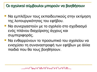  Να εμπλέξουν τους εκπαιδευτικούς στην εκτίμηση
της λειτουργικότητας του εφήβου.
 Να συνεργαστούν με το σχολείο στο σχεδιασμό
ενός πλάνου διαχείρισης άγχους και
συμπεριφοράς.
 Να ενθαρρύνουν το προσωπικό του σχολείου να
ενισχύσει τη συναναστροφή των εφήβων με άλλα
παιδιά που θα τους βοηθήσουν.
Οι σχολικοί σύμβουλοι μπορούν να βοηθήσουνΟι σχολικοί σύμβουλοι μπορούν να βοηθήσουν
 