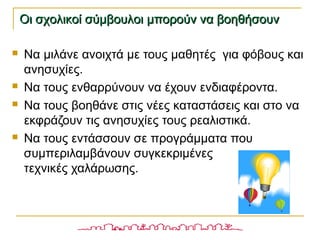  Να μιλάνε ανοιχτά με τους μαθητές για φόβους και
ανησυχίες.
 Να τους ενθαρρύνουν να έχουν ενδιαφέροντα.
 Να τους βοηθάνε στις νέες καταστάσεις και στο να
εκφράζουν τις ανησυχίες τους ρεαλιστικά.
 Να τους εντάσσουν σε προγράμματα που
συμπεριλαμβάνουν συγκεκριμένες
τεχνικές χαλάρωσης.
Οι σχολικοί σύμβουλοι μπορούν να βοηθήσουνΟι σχολικοί σύμβουλοι μπορούν να βοηθήσουν
 