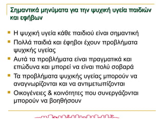  Η ψυχική υγεία κάθε παιδιού είναι σημαντική
 Πολλά παιδιά και έφηβοι έχουν προβλήματα
ψυχικής υγείας
 Αυτά τα προβλήματα είναι πραγματικά και
επώδυνα και μπορεί να είναι πολύ σοβαρά
 Τα προβλήματα ψυχικής υγείας μπορούν να
αναγνωρίζονται και να αντιμετωπίζονται
 Οικογένειες & κοινότητες που συνεργάζονται
μπορούν να βοηθήσουν
Σημαντικά μηνύματα για την ψυχική υγεία παιδιώνΣημαντικά μηνύματα για την ψυχική υγεία παιδιών
και εφήβωνκαι εφήβων
 